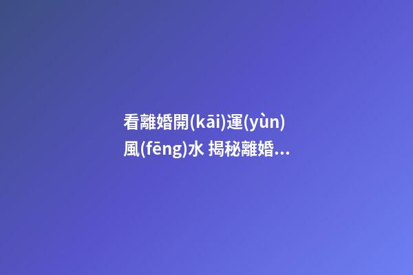 看離婚開(kāi)運(yùn)風(fēng)水 揭秘離婚后運(yùn)勢(shì)更好的十二星座